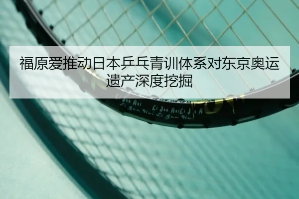 福原爱推动日本乒乓青训体系对东京奥运遗产深度挖掘